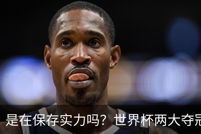 是在保存实力吗？世界杯两大夺冠热门热身赛同时“翻车”